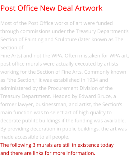 Post Office New Deal Artwork Most of the Post Office works of art were funded through commissions under the Treasury Department’s Section of Painting and Sculpture (later known as The Section of  Fine Arts) and not the WPA. Often mistaken for WPA art, post office murals were actually executed by artists  working for the Section of Fine Arts. Commonly known as “the Section,” it was established in 1934 and administered by the Procurement Division of the Treasury Department. Headed by Edward Bruce, a former lawyer, businessman, and artist, the Section’s main function was to select art of high quality to decorate publitc buildings if the funding was available. By providing decoration in public buildings, the art was made accessible to all people. The following 3 murals are still in existence today  and there are links for more information.