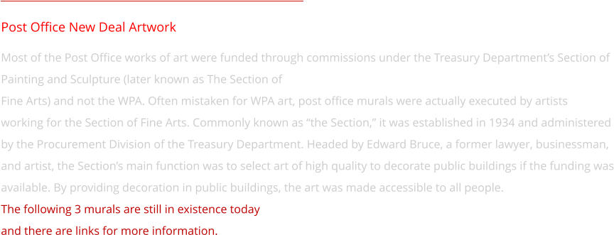 Post Office New Deal Artwork Most of the Post Office works of art were funded through commissions under the Treasury Department’s Section of Painting and Sculpture (later known as The Section of  Fine Arts) and not the WPA. Often mistaken for WPA art, post office murals were actually executed by artists  working for the Section of Fine Arts. Commonly known as “the Section,” it was established in 1934 and administered by the Procurement Division of the Treasury Department. Headed by Edward Bruce, a former lawyer, businessman, and artist, the Section’s main function was to select art of high quality to decorate public buildings if the funding was available. By providing decoration in public buildings, the art was made accessible to all people. The following 3 murals are still in existence today  and there are links for more information.